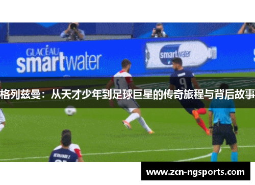 格列兹曼：从天才少年到足球巨星的传奇旅程与背后故事