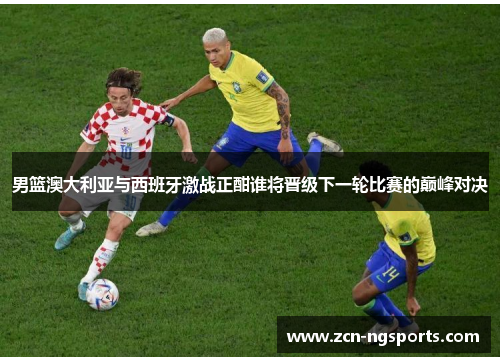 男篮澳大利亚与西班牙激战正酣谁将晋级下一轮比赛的巅峰对决